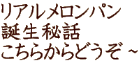 リアルメロンパン 誕生秘話 こちらからどうぞ～